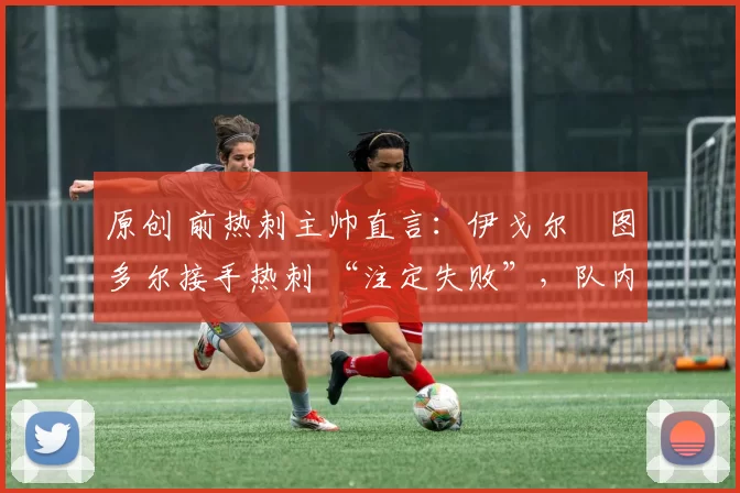 原创 前热刺主帅直言：伊戈尔・图多尔接手热刺 “注定失败”，队内氛围 “ toxic 至极”