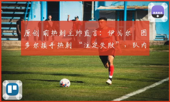 原创 前热刺主帅直言：伊戈尔・图多尔接手热刺 “注定失败”，队内氛围 “ toxic 至极”