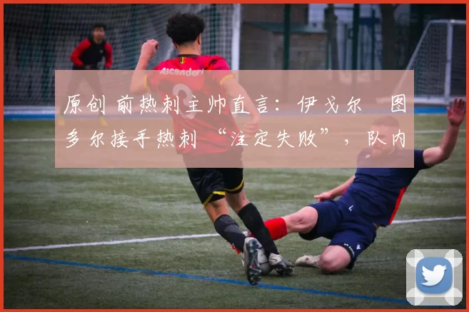 原创 前热刺主帅直言:伊戈尔・图多尔接手热刺 “注定失败”,队内氛围 “ toxic 至极”