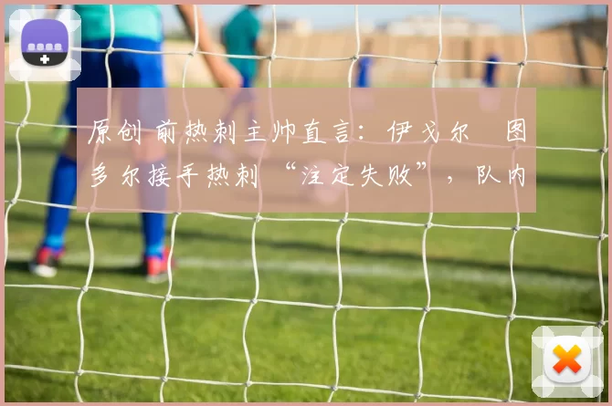 原创 前热刺主帅直言:伊戈尔・图多尔接手热刺 “注定失败”,队内氛围 “ toxic 至极”