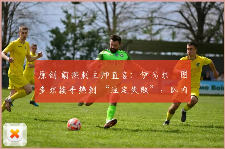 原创 前热刺主帅直言:伊戈尔・图多尔接手热刺 “注定失败”,队内氛围 “ toxic 至极”