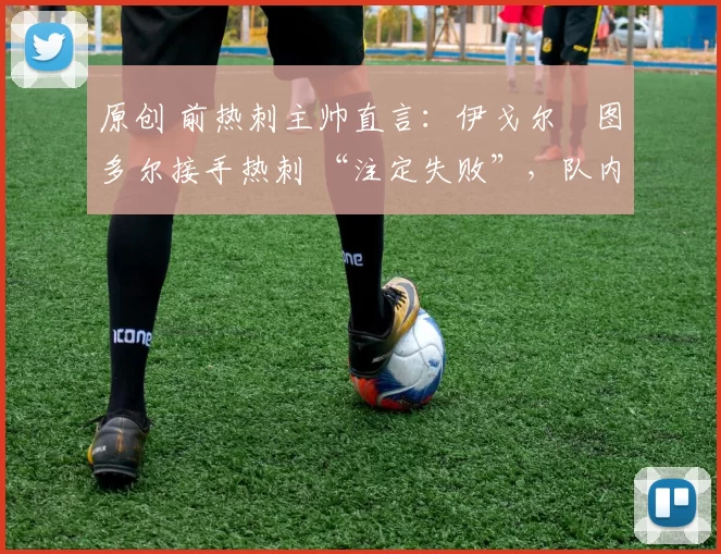 原创 前热刺主帅直言:伊戈尔・图多尔接手热刺 “注定失败”,队内氛围 “ toxic 至极”