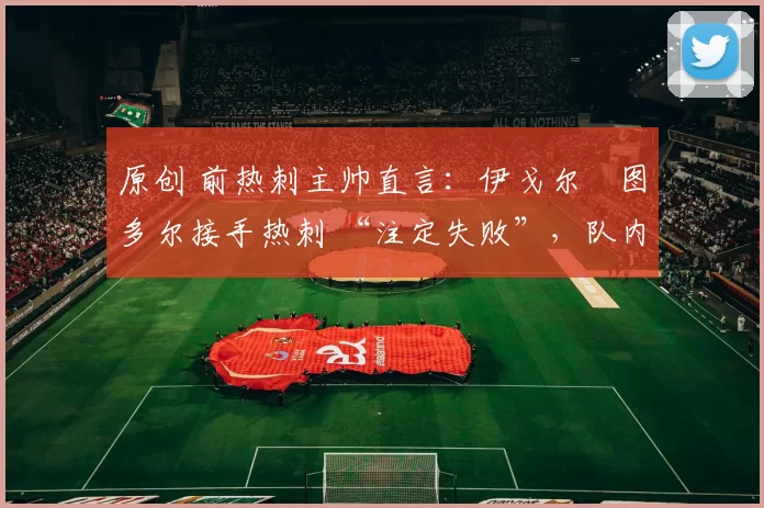 原创 前热刺主帅直言:伊戈尔・图多尔接手热刺 “注定失败”,队内氛围 “ toxic 至极”