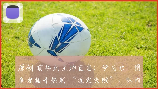 原创 前热刺主帅直言：伊戈尔・图多尔接手热刺 “注定失败”，队内氛围 “ toxic 至极”