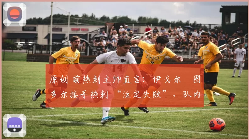 原创 前热刺主帅直言:伊戈尔・图多尔接手热刺 “注定失败”,队内氛围 “ toxic 至极”