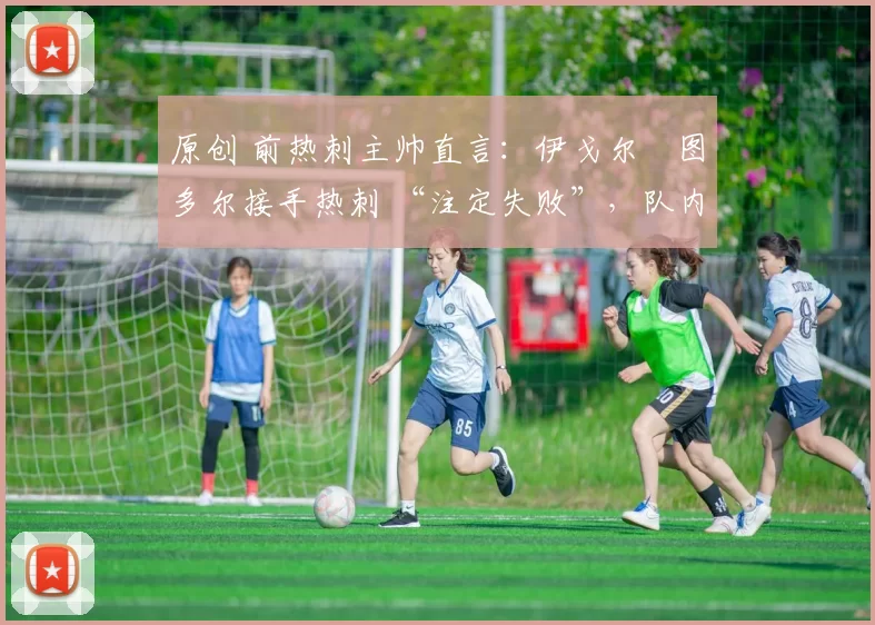 原创 前热刺主帅直言:伊戈尔・图多尔接手热刺 “注定失败”,队内氛围 “ toxic 至极”