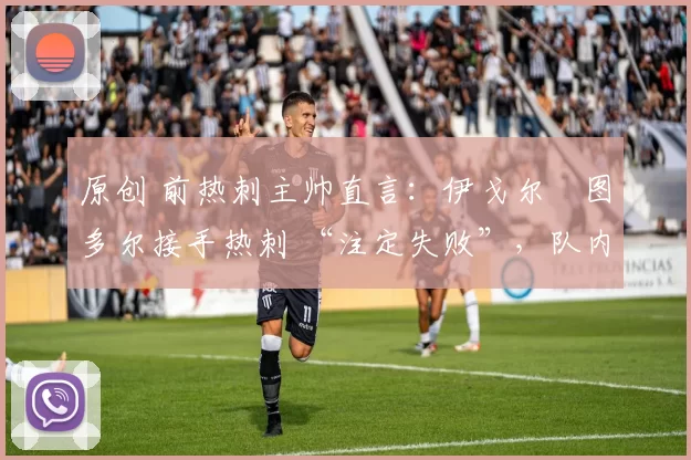 原创 前热刺主帅直言:伊戈尔・图多尔接手热刺 “注定失败”,队内氛围 “ toxic 至极”