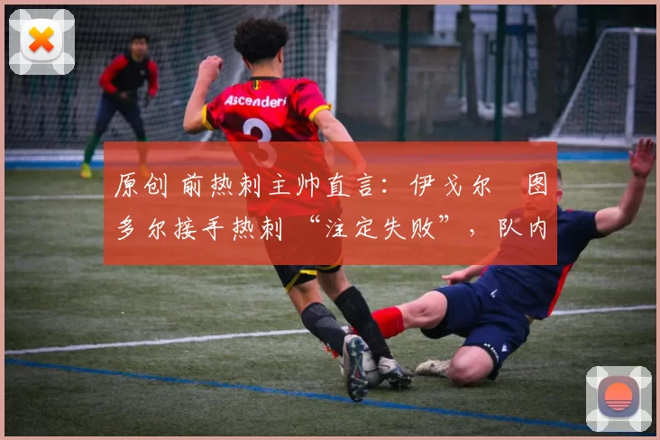 原创 前热刺主帅直言:伊戈尔・图多尔接手热刺 “注定失败”,队内氛围 “ toxic 至极”