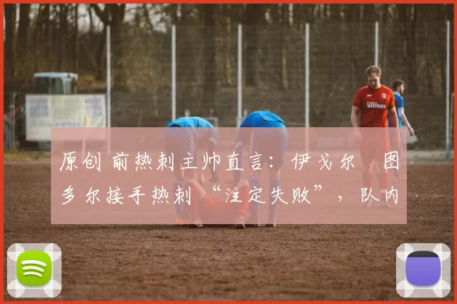 原创 前热刺主帅直言:伊戈尔・图多尔接手热刺 “注定失败”,队内氛围 “ toxic 至极”