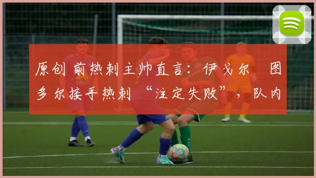 原创 前热刺主帅直言:伊戈尔・图多尔接手热刺 “注定失败”,队内氛围 “ toxic 至极”