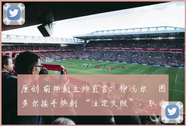 原创 前热刺主帅直言:伊戈尔・图多尔接手热刺 “注定失败”,队内氛围 “ toxic 至极”