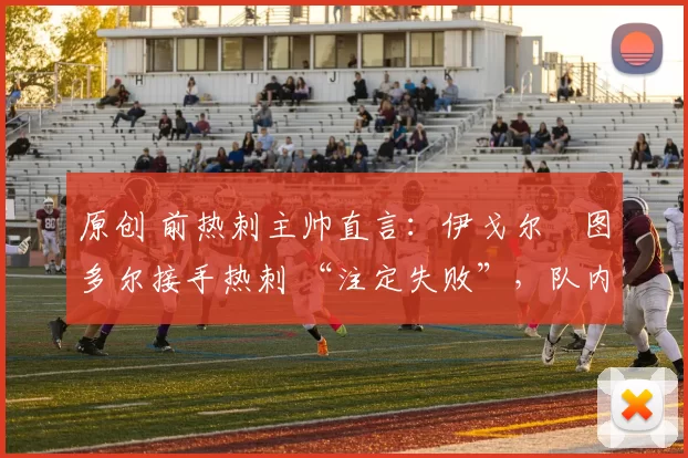 原创 前热刺主帅直言：伊戈尔・图多尔接手热刺 “注定失败”，队内氛围 “ toxic 至极”