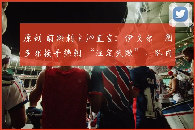 原创 前热刺主帅直言:伊戈尔・图多尔接手热刺 “注定失败”,队内氛围 “ toxic 至极”