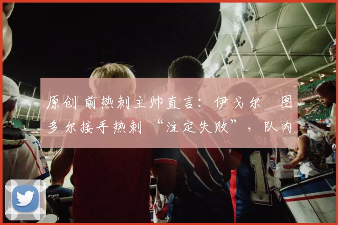 原创 前热刺主帅直言：伊戈尔・图多尔接手热刺 “注定失败”，队内氛围 “ toxic 至极”