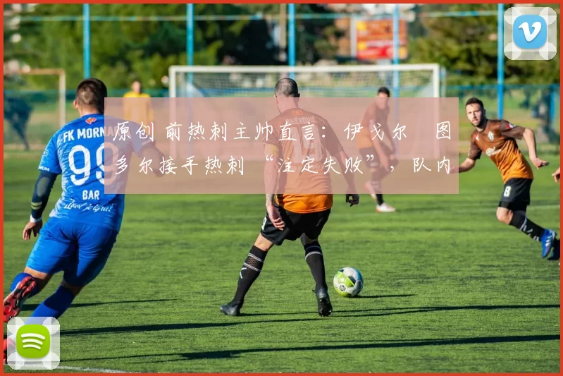 原创 前热刺主帅直言:伊戈尔・图多尔接手热刺 “注定失败”,队内氛围 “ toxic 至极”