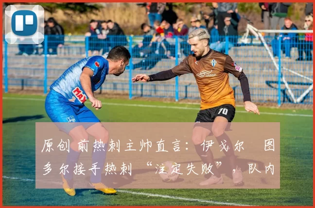 原创 前热刺主帅直言:伊戈尔・图多尔接手热刺 “注定失败”,队内氛围 “ toxic 至极”