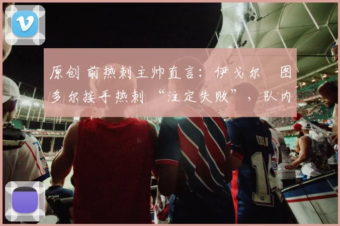 原创 前热刺主帅直言：伊戈尔・图多尔接手热刺 “注定失败”，队内氛围 “ toxic 至极”