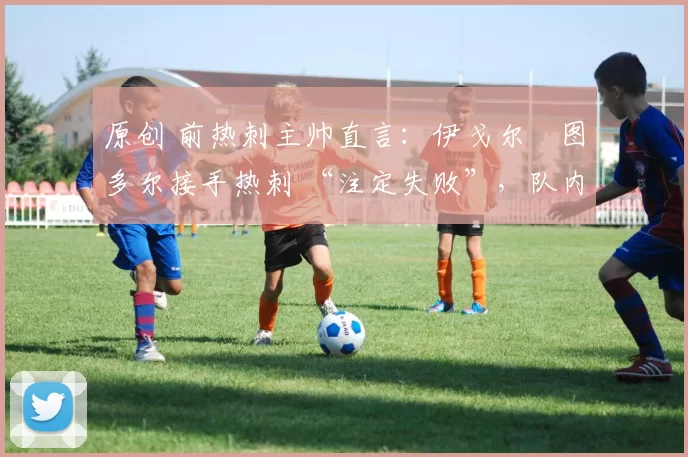 原创 前热刺主帅直言:伊戈尔・图多尔接手热刺 “注定失败”,队内氛围 “ toxic 至极”