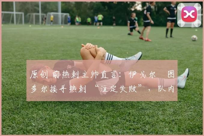 原创 前热刺主帅直言:伊戈尔・图多尔接手热刺 “注定失败”,队内氛围 “ toxic 至极”