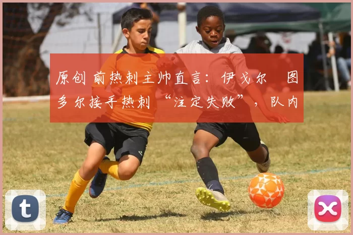 原创 前热刺主帅直言:伊戈尔・图多尔接手热刺 “注定失败”,队内氛围 “ toxic 至极”