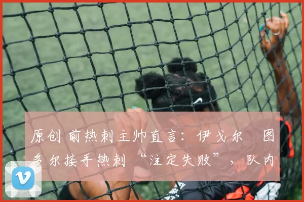 原创 前热刺主帅直言:伊戈尔・图多尔接手热刺 “注定失败”,队内氛围 “ toxic 至极”