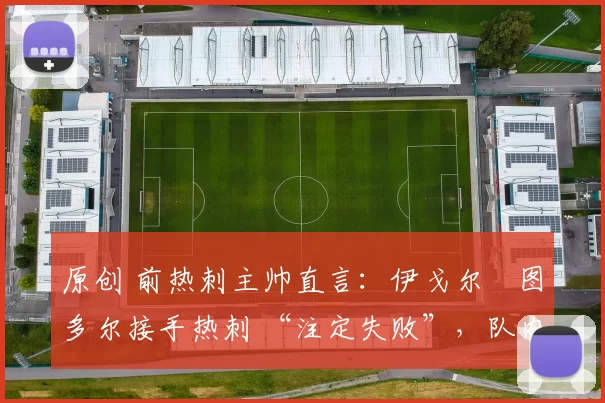 原创 前热刺主帅直言：伊戈尔・图多尔接手热刺 “注定失败”，队内氛围 “ toxic 至极”