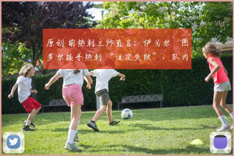 原创 前热刺主帅直言：伊戈尔・图多尔接手热刺 “注定失败”，队内氛围 “ toxic 至极”