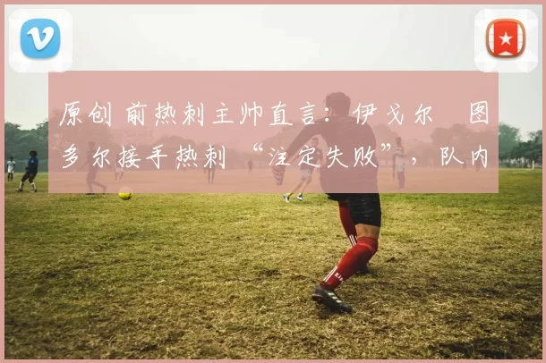 原创 前热刺主帅直言：伊戈尔・图多尔接手热刺 “注定失败”，队内氛围 “ toxic 至极”