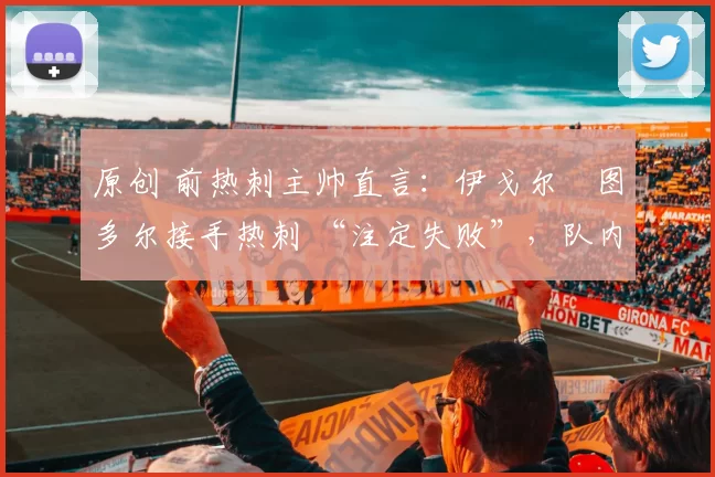 原创 前热刺主帅直言：伊戈尔・图多尔接手热刺 “注定失败”，队内氛围 “ toxic 至极”