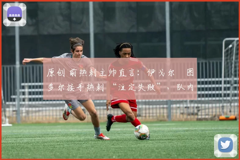 原创 前热刺主帅直言:伊戈尔・图多尔接手热刺 “注定失败”,队内氛围 “ toxic 至极”