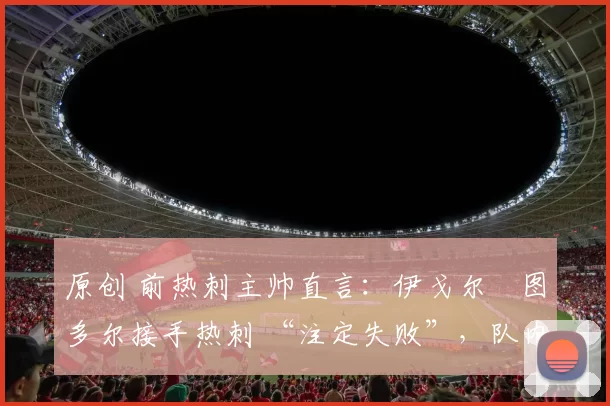 原创 前热刺主帅直言：伊戈尔・图多尔接手热刺 “注定失败”，队内氛围 “ toxic 至极”