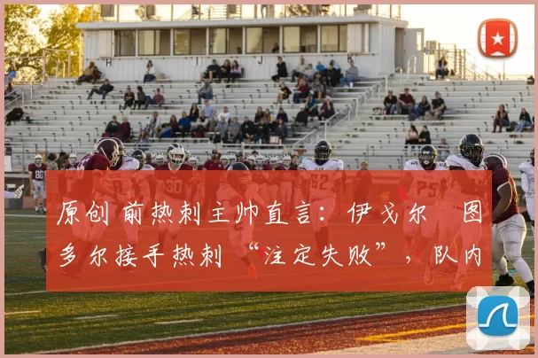 原创 前热刺主帅直言:伊戈尔・图多尔接手热刺 “注定失败”,队内氛围 “ toxic 至极”