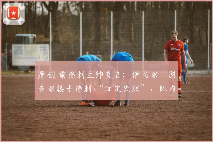 原创 前热刺主帅直言:伊戈尔・图多尔接手热刺 “注定失败”,队内氛围 “ toxic 至极”