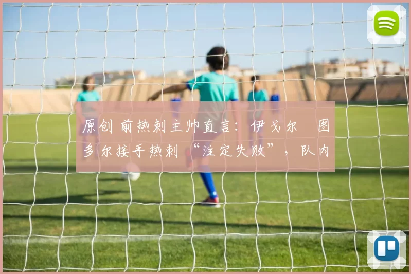 原创 前热刺主帅直言:伊戈尔・图多尔接手热刺 “注定失败”,队内氛围 “ toxic 至极”