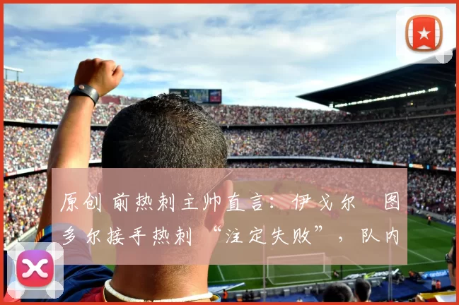 原创 前热刺主帅直言：伊戈尔・图多尔接手热刺 “注定失败”，队内氛围 “ toxic 至极”