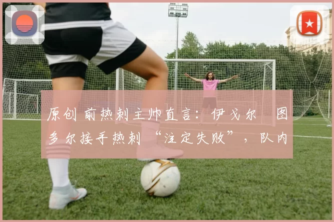 原创 前热刺主帅直言:伊戈尔・图多尔接手热刺 “注定失败”,队内氛围 “ toxic 至极”