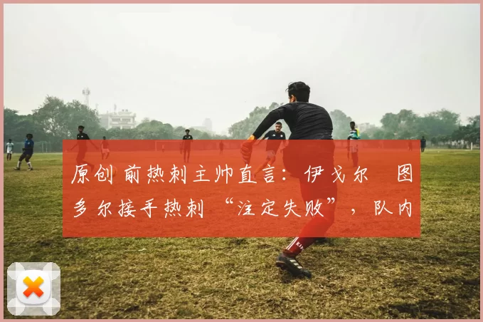 原创 前热刺主帅直言:伊戈尔・图多尔接手热刺 “注定失败”,队内氛围 “ toxic 至极”