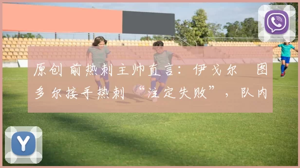 原创 前热刺主帅直言:伊戈尔・图多尔接手热刺 “注定失败”,队内氛围 “ toxic 至极”