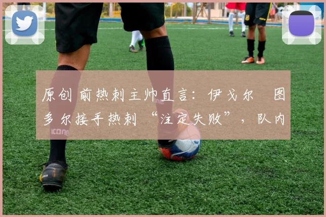 原创 前热刺主帅直言:伊戈尔・图多尔接手热刺 “注定失败”,队内氛围 “ toxic 至极”