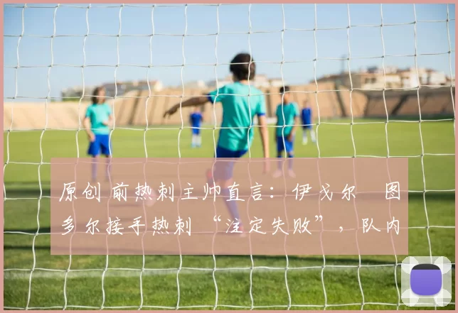 原创 前热刺主帅直言:伊戈尔・图多尔接手热刺 “注定失败”,队内氛围 “ toxic 至极”