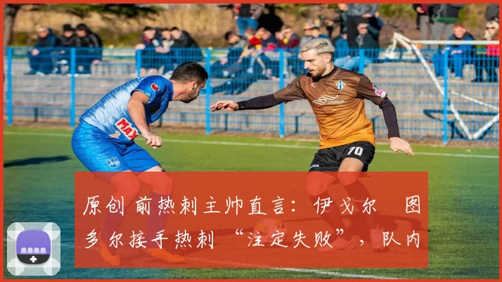 原创 前热刺主帅直言:伊戈尔・图多尔接手热刺 “注定失败”,队内氛围 “ toxic 至极”