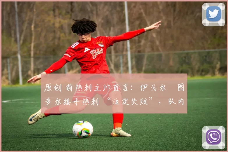 原创 前热刺主帅直言:伊戈尔・图多尔接手热刺 “注定失败”,队内氛围 “ toxic 至极”