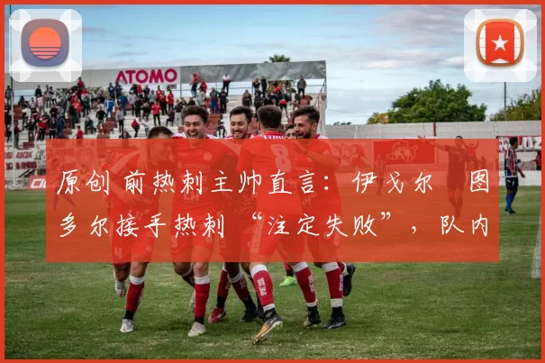 原创 前热刺主帅直言:伊戈尔・图多尔接手热刺 “注定失败”,队内氛围 “ toxic 至极”
