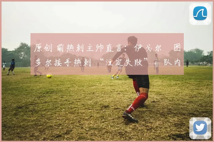 原创 前热刺主帅直言：伊戈尔・图多尔接手热刺 “注定失败”，队内氛围 “ toxic 至极”