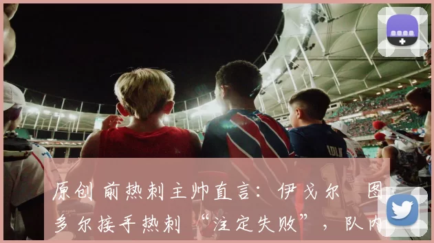 原创 前热刺主帅直言:伊戈尔・图多尔接手热刺 “注定失败”,队内氛围 “ toxic 至极”