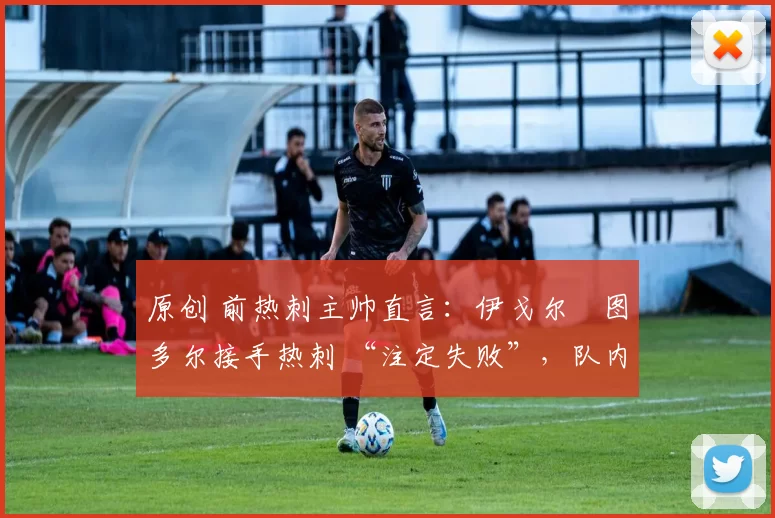 原创 前热刺主帅直言:伊戈尔・图多尔接手热刺 “注定失败”,队内氛围 “ toxic 至极”
