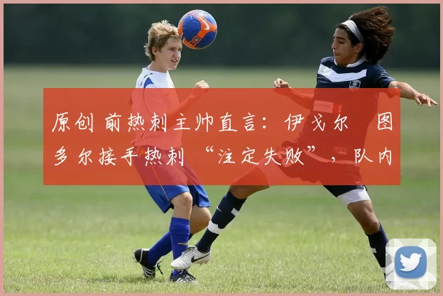 原创 前热刺主帅直言:伊戈尔・图多尔接手热刺 “注定失败”,队内氛围 “ toxic 至极”
