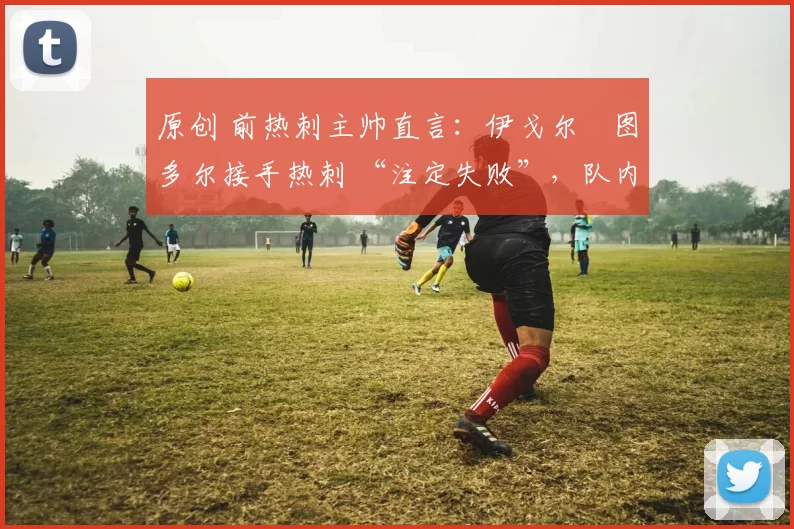 原创 前热刺主帅直言:伊戈尔・图多尔接手热刺 “注定失败”,队内氛围 “ toxic 至极”