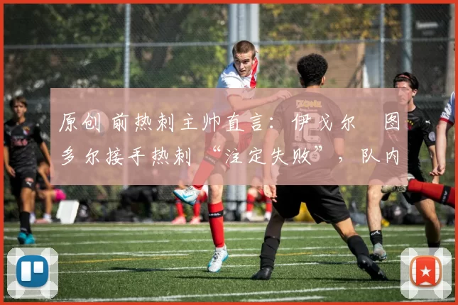 原创 前热刺主帅直言:伊戈尔・图多尔接手热刺 “注定失败”,队内氛围 “ toxic 至极”