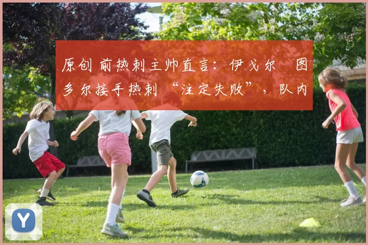 原创 前热刺主帅直言:伊戈尔・图多尔接手热刺 “注定失败”,队内氛围 “ toxic 至极”